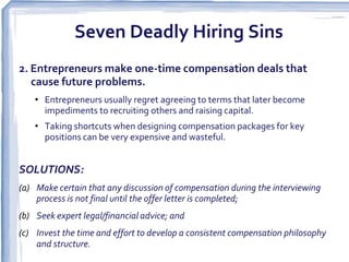Seven Deadly Hiring Sins
2. Entrepreneurs make one-time compensation deals that
   cause future problems.  
    • Entrepreneurs usually regret agreeing to terms that later become
      impediments to recruiting others and raising capital.
    • Taking shortcuts when designing compensation packages for key
      positions can be very expensive and wasteful.


SOLUTIONS:
(a) Make certain that any discussion of compensation during the interviewing
    process is not final until the offer letter is completed;
(b) Seek expert legal/financial advice; and
(c) Invest the time and effort to develop a consistent compensation philosophy
    and structure.  
 