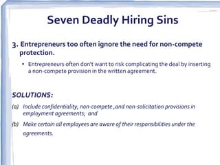 Seven Deadly Hiring Sins
3. Entrepreneurs too often ignore the need for non-compete
   protection.
    • Entrepreneurs often don't want to risk complicating the deal by inserting
      a non-compete provision in the written agreement.


SOLUTIONS:
(a) Include confidentiality, non-compete ,and non-solicitation provisions in
    employment agreements; and
(b) Make certain all employees are aware of their responsibilities under the
    agreements.  
 