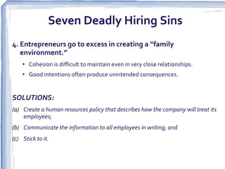 Seven Deadly Hiring Sins
4. Entrepreneurs go to excess in creating a “family
   environment.”
    • Cohesion is difficult to maintain even in very close relationships.
    • Good intentions often produce unintended consequences.


SOLUTIONS:
(a) Create a human resources policy that describes how the company will treat its
    employees;
(b) Communicate the information to all employees in writing, and
(c) Stick to it.  
 