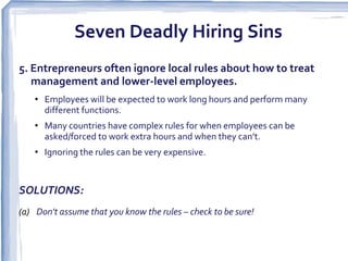 Seven Deadly Hiring Sins
5. Entrepreneurs often ignore local rules about how to treat
   management and lower-level employees.
    • Employees will be expected to work long hours and perform many
      different functions.
    • Many countries have complex rules for when employees can be
      asked/forced to work extra hours and when they can’t.
    • Ignoring the rules can be very expensive.


SOLUTIONS:
(a) Don't assume that you know the rules – check to be sure! 
 