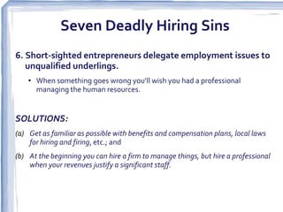 Seven Deadly Hiring Sins
6. Short-sighted entrepreneurs delegate employment issues to
   unqualified underlings.
    • When something goes wrong you’ll wish you had a professional
      managing the human resources.


SOLUTIONS:
(a) Get as familiar as possible with benefits and compensation plans, local laws
    for hiring and firing, etc.; and
(b) At the beginning you can hire a firm to manage things, but hire a professional
    when your revenues justify a significant staff.
 