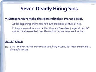 Seven Deadly Hiring Sins
7. Entrepreneurs make the same mistakes over and over.
    • At the beginning, every new hire puts the entire venture at risk.
    • Entrepreneurs often assume that they are “excellent judges of people”
      and so maintain control over the routine human resource functions.


SOLUTIONS:
(a) Stay closely attached to the hiring and firing process, but leave the details to
    the professionals.
 