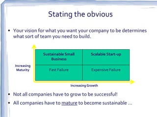 Stating the obvious
• Your vision for what you want your company to be determines
  what sort of team you need to build.


                Sustainable Small             Scalable Start-up
                    Business
   Increasing
    Maturity       Fast Failure               Expensive Failure


                                  Increasing Growth

• Not all companies have to grow to be successful!
• All companies have to mature to become sustainable …
 