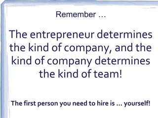 Remember …

The entrepreneur determines
the kind of company, and the
kind of company determines
      the kind of team!

The first person you need to hire is … yourself!
 