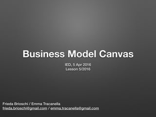 Business Model Canvas
IED, 5 Apr 2016
Lesson 5/2016
Frieda Brioschi / Emma Tracanella
frieda.brioschi@gmail.com / emma.tracanella@gmail.com
 