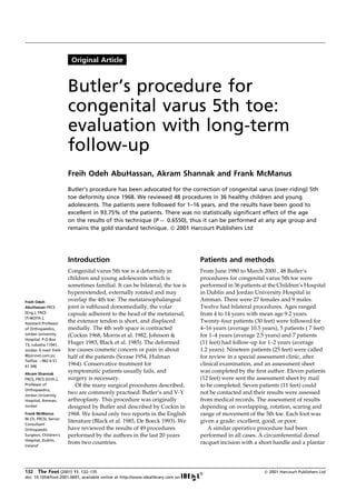 Original Article
Butler's procedure has been advocated for the correction of congenital varus (over-riding) 5th
toe deformity since 1968. We reviewed 48 procedures in 36 healthy children and young
adolescents. The patients were followed for 1±16 years, and the results have been good to
excellent in 93.75% of the patients. There was no statistically significant effect of the age
on the results of this technique (P ˆ 0.6550), thus it can be performed at any age group and
remains the gold standard technique. ß 2001 Harcourt Publishers Ltd
Introduction
Congenital varus 5th toe is a deformity in
children and young adolescents which is
sometimes familial. It can be bilateral; the toe is
hyperextended, externally rotated and may
overlap the 4th toe. The metatarsophalangeal
joint is subluxed dorsomedially, the volar
capsule adherent to the head of the metatarsal,
the extensor tendon is short, and displaced
medially. The 4th web space is contracted
(Cockin 1968, Morris et al. 1982, Johnson &
Huger 1983, Black et al. 1985). The deformed
toe causes cosmetic concern or pain in about
half of the patients (Scrase 1954, Hulman
1964). Conservative treatment for
symptomatic patients usually fails, and
surgery is necessary.
Of the many surgical procedures described,
two are commonly practised: Butler's and V-Y
arthroplasty. This procedure was originally
designed by Butler and described by Cockin in
1968. We found only two reports in the English
literature (Black et al. 1985, De Boeck 1993). We
have reviewed the results of 49 procedures
performed by the authors in the last 20 years
from two countries.
Patients and methods
From June 1980 to March 2000 , 48 Butler's
procedures for congenital varus 5th toe were
performed in 36 patients at the Children's Hospital
in Dublin and Jordan University Hospital in
Amman. There were 27 females and 9 males.
Twelve had bilateral procedures. Ages ranged
from 4 to 14 years with mean age 9.2 years.
Twenty-four patients (30 feet) were followed for
4±16 years (average 10.5 years), 5 patients ( 7 feet)
for 1±4 years (average 2.5 years) and 7 patients
(11 feet) had follow-up for 1±2 years (average
1.2 years). Nineteen patients (25 feet) were called
for review in a special assessment clinic, after
clinical examination, and an assessment sheet
was completed by the ®rst author. Eleven patients
(12 feet) were sent the assessment sheet by mail
to be completed. Seven patients (11 feet) could
not be contacted and their results were assessed
from medical records. The assessment of results
depending on overlapping, rotation, scaring and
range of movement of the 5th toe. Each foot was
given a grade: excellent, good, or poor.
A similar operative procedure had been
performed in all cases. A circumferential dorsal
racquet incision with a short handle and a plantar
132 The Foot (2001) 11, 132±135 ß 2001 Harcourt Publishers Ltd
doi: 10.1054/foot.2001.0697, available online at http://www.idealibrary.com on
Freih Odeh
AbuHassan FRCS
(Eng.), FRCS
(Tr&Orth.),
Assistant Professor
of Orthopaedics,
Jordan University
Hospital. P.O Box
73, Jubaiha 11941,
Jordan. E-mail: freih
@joinnet.com.jo;
Tel/fax: ‡962 6 51
61 346
Akram Shannak
FRCS, FRCS (Orth.),
Professor of
Orthopaedics,
Jordan University
Hospital, Amman,
Jordan
Frank McManus
M.Ch, FRCSI, Senior
Consultant
Orthopaedic
Surgeon, Children's
Hospital, Dublin,
Ireland`
Butler's procedure for
congenital varus 5th toe:
evaluation with long-term
follow-up
Freih Odeh AbuHassan, Akram Shannak and Frank McManus
 