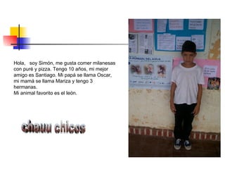 Hola,  soy Simón, me gusta comer milanesas con puré y pizza. Tengo 10 años, mi mejor amigo es Santiago. Mi papá se llama Oscar, mi mamá se llama Mariza y tengo 3 hermanas. Mi animal favorito es el león. chauu chicos 