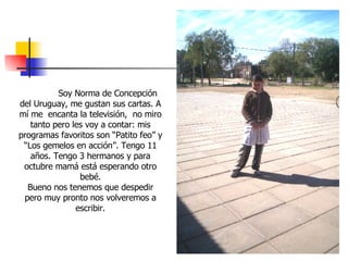 Soy Norma de Concepción del Uruguay, me gustan sus cartas. A mí me  encanta la televisión,  no miro tanto pero les voy a contar: mis programas favoritos son “Patito feo” y “Los gemelos en acción”. Tengo 11 años. Tengo 3 hermanos y para octubre mamá está esperando otro bebé. Bueno nos tenemos que despedir pero muy pronto nos volveremos a escribir. 