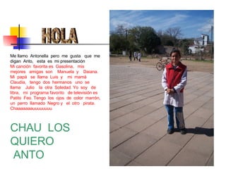 HOLA Me llamo  Antonella  pero  me  gusta  que  me digan  Anto,  esta  es  mi presentación Mi canción  favorita es  Gasolina,  mis  mejores  amigas  son  Manuela  y  Daiana. Mi  papá  se  llama  Luis  y  mi  mamá  Claudia,  tengo  dos  hermanos  uno  se  llama  Julio  la  otra  Soledad. Yo  soy  de  libra,  mi  programa favorito  de televisión es  Patito  Feo. Tengo  los  ojos  de  color  marrón, un  perro  llamado  Negro y  el  otro  pirata.  Chaaaaaaauuuuuuuu CHAU  LOS  QUIERO ANTO 