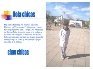 Hola chicos  chau chicos Me llamo Nicolás, mi mamá  se llama Marisa.  ¿Cómo están?  Me gusta,  mirar tele el programa Ben. Tengo una mascota se llama Cata, le gusta jugar a la pelota y cuando me vengo a la escuela mi mamá la tiene que atar porque me sigue, cuando vengo hago la tarea y me pongo a jugar con ella a la pelota.  