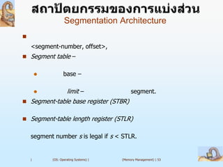 Segmentation Architecture

    <segment-number, offset>,
 Segment table –


                  base –

                    limit –                 segment.
 Segment-table base register (STBR)


 Segment-table length register (STLR)


    segment number s is legal if s < STLR.


    |       (OS: Operating Systems) |   (Memory Management) | 53
 