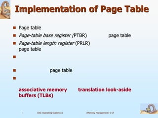 Implementation of Page Table
 Page table
 Page-table base register (PTBR)                             page table
 Page-table length register (PRLR)
    page table



                       page table


    associative memory                  translation look-aside
    buffers (TLBs)


     |      (OS: Operating Systems) |      (Memory Management) | 57
 