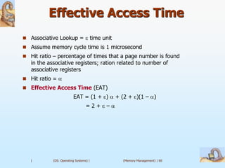 Effective Access Time
 Associative Lookup =                  time unit
 Assume memory cycle time is 1 microsecond
 Hit ratio – percentage of times that a page number is found
   in the associative registers; ration related to number of
   associative registers
 Hit ratio =
 Effective Access Time (EAT)
                         EAT = (1 + )               + (2 + )(1 – )
                                  =2+         –




   |        (OS: Operating Systems) |                 (Memory Management) | 60
 