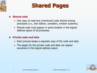 Shared Pages
 Shared code
          One copy of read-only (reentrant) code shared among
           processes (i.e., text editors, compilers, window systems).
          Shared code must appear in same location in the logical
           address space of all processes

 Private code and data
          Each process keeps a separate copy of the code and data
          The pages for the private code and data can appear
           anywhere in the logical address space




   |            (OS: Operating Systems) |    (Memory Management) | 72
 