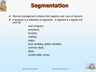 Segmentation
 Memory-management scheme that supports user view of memory
 A program is a collection of segments. A segment is a logical unit
   such as:
                      main program,
                      procedure,
                      function,
                      method,
                      object,
                      local variables, global variables,
                      common block,
                      stack,
                      symbol table, arrays




   |          (OS: Operating Systems) |       (Memory Management) | 74
 