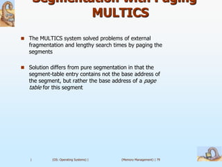 Segmentation with Paging –
               MULTICS
 The MULTICS system solved problems of external
   fragmentation and lengthy search times by paging the
   segments

 Solution differs from pure segmentation in that the
   segment-table entry contains not the base address of
   the segment, but rather the base address of a page
   table for this segment




   |        (OS: Operating Systems) |   (Memory Management) | 79
 