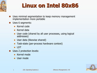 Linux on Intel 80x86
 Uses minimal segmentation to keep memory management
  implementation more portable
 Uses 6 segments:
        Kernel code
        Kernel data
        User code (shared by all user processes, using logical
         addresses)
        User data (likewise shared)
     Task-state (per-process hardware context)
       
    LDT
 Uses 2 protection levels:
    Kernel mode
    User mode




   |           (OS: Operating Systems) |   (Memory Management) | 83
 