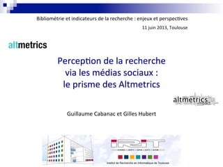 Perception de la recherchePerception de la recherche
via les médias sociaux :via les médias sociaux :
le prisme des Altmetricsle prisme des Altmetrics
Guillaume Cabanac et Gilles Hubert
Bibliométrie et indicateurs de la recherche : enjeux et perspectives
11 juin 2013, Toulouse
 