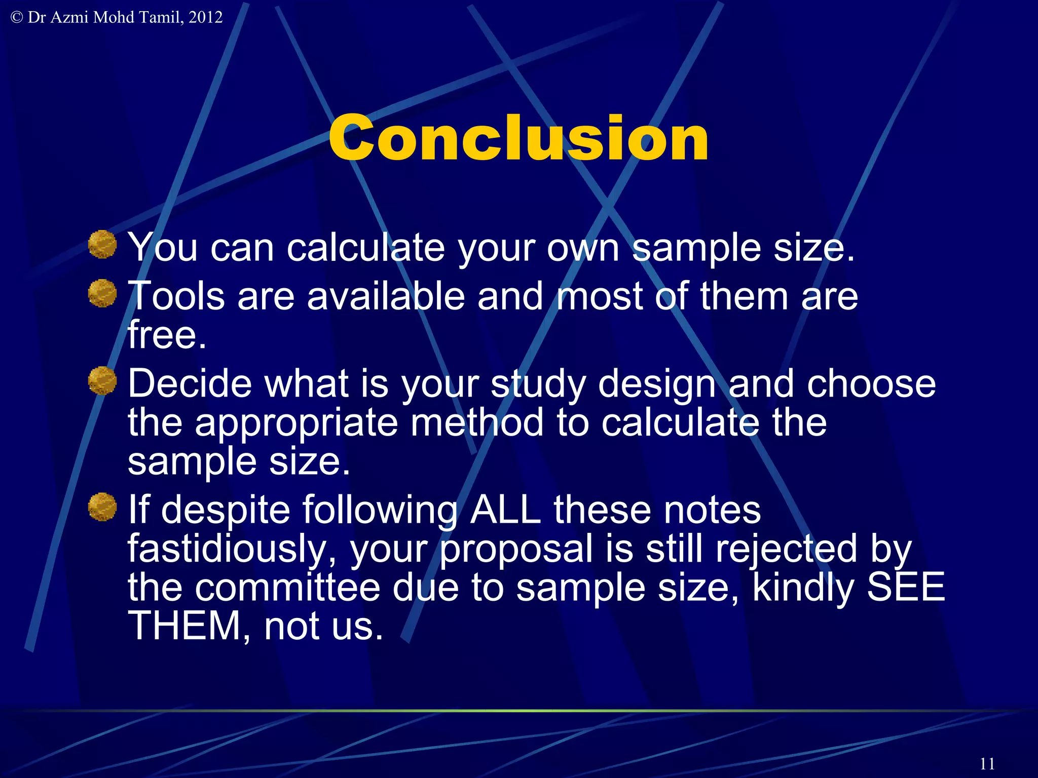 © Dr Azmi Mohd Tamil, 2012




                             Conclusion
              You can calculate your own sample size.
              Tools are available and most of them are
              free.
              Decide what is your study design and choose
              the appropriate method to calculate the
              sample size.
              If despite following ALL these notes
              fastidiously, your proposal is still rejected by
              the committee due to sample size, kindly SEE
              THEM, not us.


                                                                 11
 