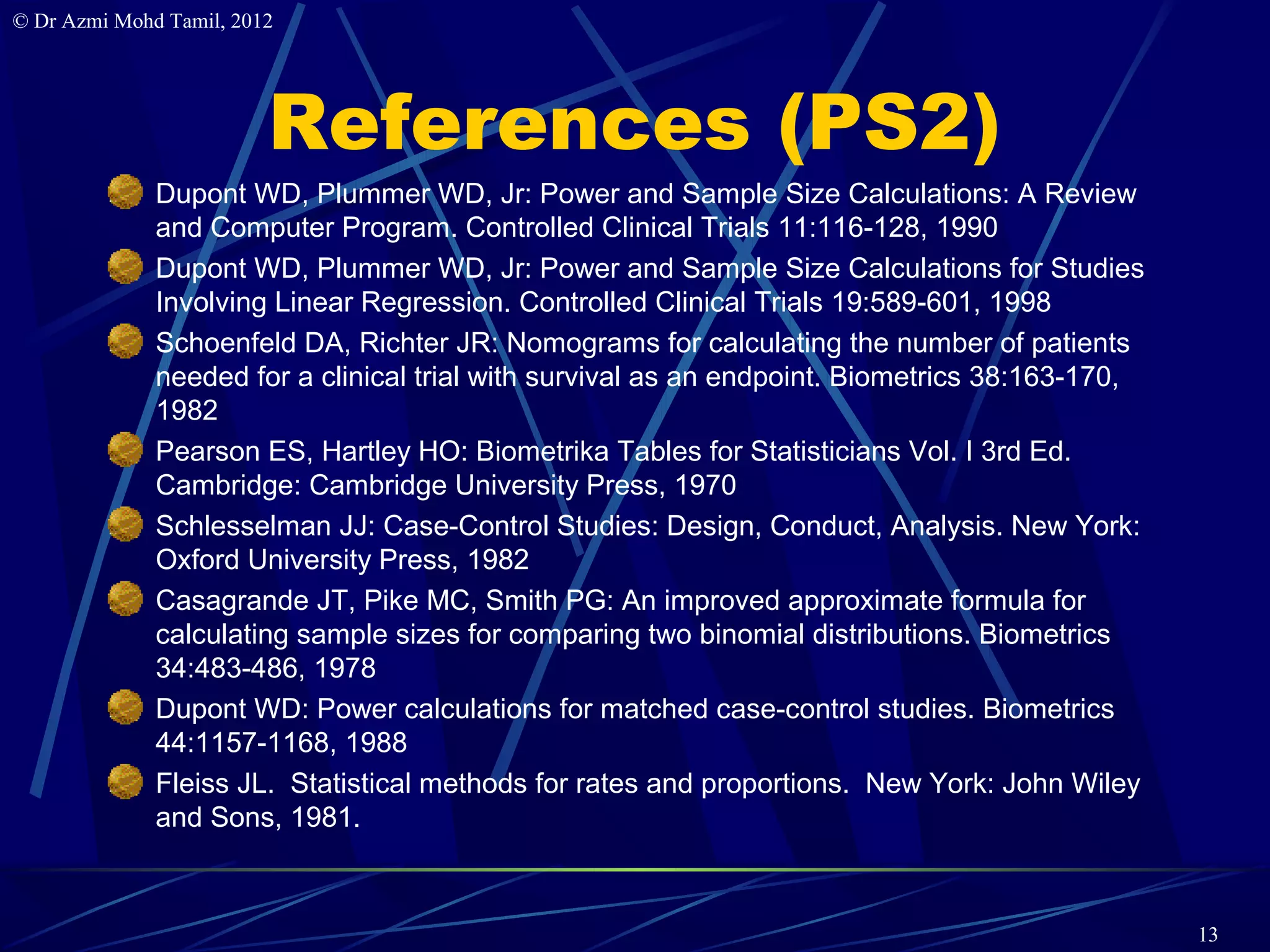 © Dr Azmi Mohd Tamil, 2012




                         References (PS2)
              Dupont WD, Plummer WD, Jr: Power and Sample Size Calculations: A Review
              and Computer Program. Controlled Clinical Trials 11:116-128, 1990
              Dupont WD, Plummer WD, Jr: Power and Sample Size Calculations for Studies
              Involving Linear Regression. Controlled Clinical Trials 19:589-601, 1998
              Schoenfeld DA, Richter JR: Nomograms for calculating the number of patients
              needed for a clinical trial with survival as an endpoint. Biometrics 38:163-170,
              1982
              Pearson ES, Hartley HO: Biometrika Tables for Statisticians Vol. I 3rd Ed.
              Cambridge: Cambridge University Press, 1970
              Schlesselman JJ: Case-Control Studies: Design, Conduct, Analysis. New York:
              Oxford University Press, 1982
              Casagrande JT, Pike MC, Smith PG: An improved approximate formula for
              calculating sample sizes for comparing two binomial distributions. Biometrics
              34:483-486, 1978
              Dupont WD: Power calculations for matched case-control studies. Biometrics
              44:1157-1168, 1988
              Fleiss JL. Statistical methods for rates and proportions. New York: John Wiley
              and Sons, 1981.



                                                                                                 13
 