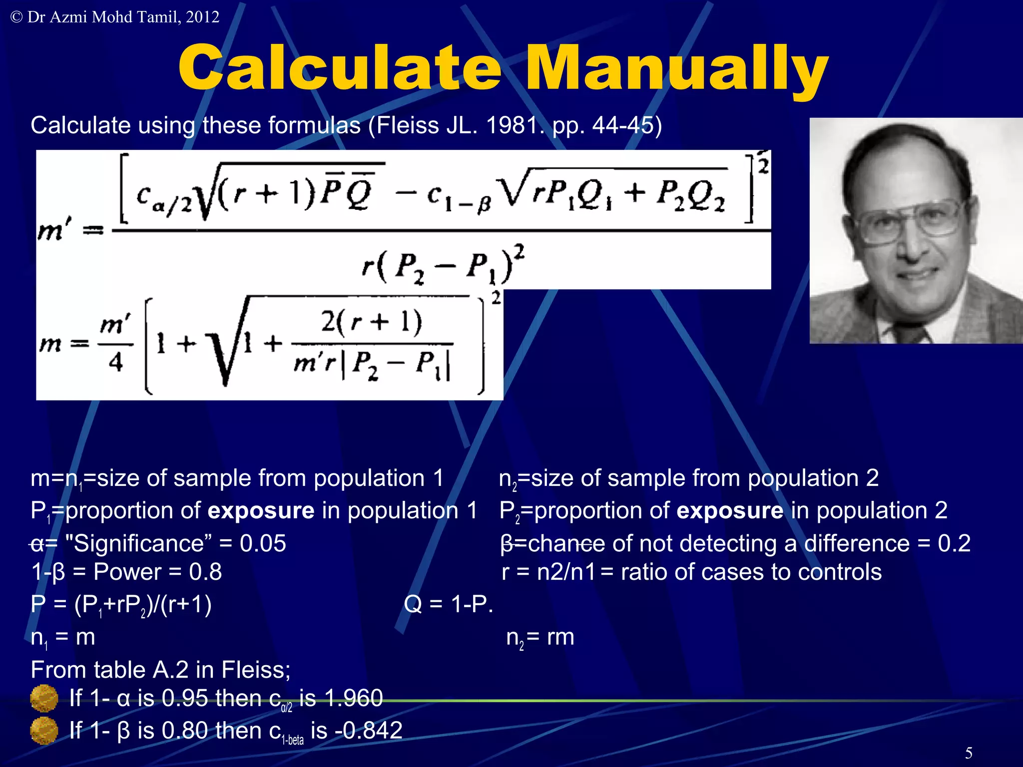 © Dr Azmi Mohd Tamil, 2012


                    Calculate Manually
  Calculate using these formulas (Fleiss JL. 1981. pp. 44-45)




  m=n1=size of sample from population 1               n2=size of sample from population 2
  P1=proportion of exposure in population 1 P2=proportion of exposure in population 2
  α= "Significance” = 0.05                            β=chance of not detecting a difference = 0.2
  1-β = Power = 0.8                                   r = n2/n1 = ratio of cases to controls
  P = (P1+rP2)/(r+1)                         Q = 1-P.
  n1 = m                                               n2 = rm
  From table A.2 in Fleiss;
      If 1- α is 0.95 then cα/2 is 1.960
      If 1- β is 0.80 then c1-beta is -0.842
                                                                                                 5
 