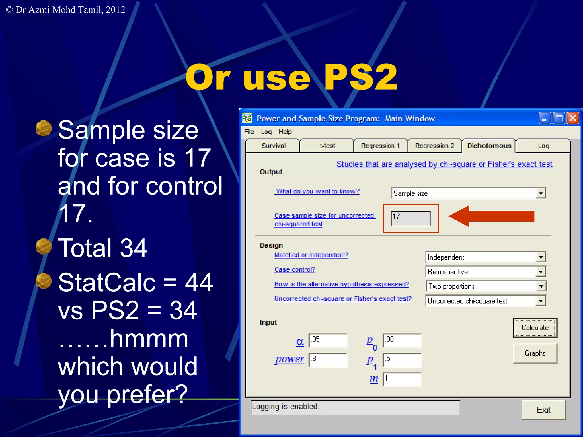 © Dr Azmi Mohd Tamil, 2012




                             Or use PS2
           Sample size
           for case is 17
           and for control
           17.
           Total 34
           StatCalc = 44
           vs PS2 = 34
           ……hmmm
           which would
           you prefer?
                                          8
 