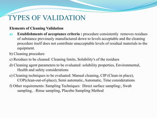 TYPES OF VALIDATION
Elements of Cleaning Validation
a) Establishments of acceptance criteria : procedure consistently removes residues
of substance previously manufactured down to levels acceptable and the cleaning
procedure itself does not contribute unacceptable levels of residual materials to the
equipment.
b) Cleaning procedure
c) Residues to be cleaned: Cleaning limits, Solubility's of the residues
d) Cleaning agent parameters to be evaluated: solubility properties, Environmental,
Health and safety considerations
e) Cleaning techniques to be evaluated: Manual cleaning, CIP (Clean-in place),
COP(clean-out-of-place), Semi automatic, Automatic, Time considerations
f) Other requirements: Sampling Techniques: Direct surface sampling:, Swab
sampling, . Rinse sampling, Placebo Sampling Method
 