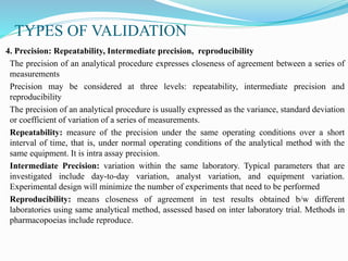 TYPES OF VALIDATION
4. Precision: Repeatability, Intermediate precision, reproducibility
The precision of an analytical procedure expresses closeness of agreement between a series of
measurements
Precision may be considered at three levels: repeatability, intermediate precision and
reproducibility
The precision of an analytical procedure is usually expressed as the variance, standard deviation
or coefficient of variation of a series of measurements.
Repeatability: measure of the precision under the same operating conditions over a short
interval of time, that is, under normal operating conditions of the analytical method with the
same equipment. It is intra assay precision.
Intermediate Precision: variation within the same laboratory. Typical parameters that are
investigated include day-to-day variation, analyst variation, and equipment variation.
Experimental design will minimize the number of experiments that need to be performed
Reproducibility: means closeness of agreement in test results obtained b/w different
laboratories using same analytical method, assessed based on inter laboratory trial. Methods in
pharmacopoeias include reproduce.
 