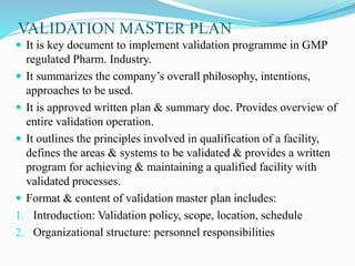VALIDATION MASTER PLAN
 It is key document to implement validation programme in GMP
regulated Pharm. Industry.
 It summarizes the company’s overall philosophy, intentions,
approaches to be used.
 It is approved written plan & summary doc. Provides overview of
entire validation operation.
 It outlines the principles involved in qualification of a facility,
defines the areas & systems to be validated & provides a written
program for achieving & maintaining a qualified facility with
validated processes.
 Format & content of validation master plan includes:
1. Introduction: Validation policy, scope, location, schedule
2. Organizational structure: personnel responsibilities
 