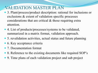VALIDATION MASTER PLAN
 3. Plant/process/product description: rational for inclusions or
exclusions & extent of validation specific processes
considerations that are critical & those requiring extra
attention.
 4. List of products/processes/systems to be validated,
summarized in a matrix format, validation approach.
 5. revalidation activities, actual status and future planning
 6. Key acceptance criteria
 7. Documentation format
 8. Reference to the existing documents like required SOP’s
 9. Time plans of each validation project and sub project
 