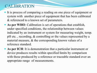 CALIBRATION
 It is process of comparing a reading on one piece of equipment or
system with another piece of equipment that has been calibrated
& referenced to a known set of parameters.
 As per WHO: Calibration is set of operations that establish,
under specified conditions, the relationship between values
indicated by an instrument or system for measuring weight, temp.
pH etc. , recording, & controlling or the values represented by a
material measure, & the corresponding known values of a
reference standard.
 As per ICH: It is demonstration that a particular instrument or
device produces results within specified limits by comparison
with those produced by a reference or traceable standard over an
appropriate range of measurements.
 