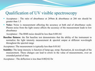 Qualification of UV visible spectroscopy
 Acceptance : The ratio of absorbance at 269nm & absorbance at 266 nm should be
greater than 1.5
 Noise: Noise is measurement affecting the accuracy at both end of absorbance scale.
Photon noise from the light source affects the accuracy of the measurement leads to low
absorbance
Acceptance : The RMS noise should be less than 0.001AU
Baseline flatness: the flat baseline test demonstrates that the ability of the instrument to
normalize the light intensity measurement & spectral output at different wavelength
throughout the spectral range
Acceptance: The measurement is typically less than 0.01AU
Stability: The lamp intensity is function of lamp age, temp. fluctuation, & wavelength of the
measurement. These changes can lead to errors in the value of measurements, over an
extended period of time
Acceptance : The deflection is less than 0.002AU/hr
 