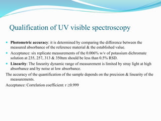 Qualification of UV visible spectroscopy
 Photometric accuracy: it is determined by comparing the difference between the
measured absorbance of the reference material & the established value.
 Acceptance: six replicate measurements of the 0.006% w/v of potassium dichromate
solution at 235, 257, 313 & 350nm should be less than 0.5% RSD.
 Linearity: The linearity dynamic range of measurement is limited by stray light at high
absorbance and by noise at low absorbance.
The accuracy of the quantification of the sample depends on the precision & linearity of the
measurements.
Acceptance: Correlation coefficient: r ≥0.999
 