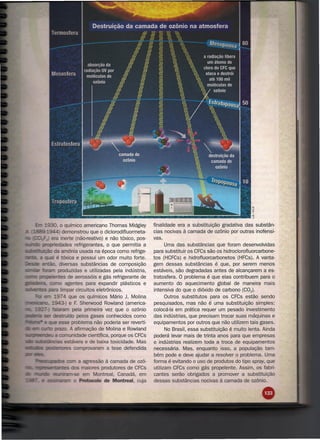 930, o químico americano Thomas Midgley               finalidade era a substituição gradativa das substân-
   11ll~·l944) demonstrou que o diclorodifluormeta-              cias nocivas à camada de ozônio por outras inofensi-
               - era inerte (não-reativo) e não tóxico, pos-     vas.
SIInln      pl'OJ:lrie!dadesrefrigerantes, o que permitia a            Uma das substâncias que foram desenvolvidas
SIIiIbsltibJiçi-to da amônia usada na época como refrige-        para substituir os CFCs são os' hidroclorofluorcarbone-
                     é tóxica e possui um odor muito forte.      tos (HCFCs) e hidrofluorcarbonetos (HFCs). A vanta-
                 - . diversas substâncias de composição          gem dessas substâncias é que, por serem menos
                      produzidas e utilizadas pela indústria,    estáveis, são degradadas antes de alcançarem a es-
          prt)pE!IeI'ltes de aerossóis e gás refrigerante de     tratosfera. O problema é que elas contribuem para o
il!ladeiria.           o agentes para expandir plásticos e       aumento do aquecimento global de maneira mais
saEras para limpar circuitos eletrônicos.                        intensiva do que o dióxido de carbono (C02).
                   1974 que os químicos Mário J. Molina                Outros substitutos para os CFCs estão sendo
                    943-) e F. Sherwood Rowland (america-        pesquisados, mas não é uma substituição simples:
                  falc:uaJTI pela primeira vez que o ozônio      colocá-Ia em prática requer um pesado investimento
                           ído pelos gases conhecidos como       das indústrias, que precisam trocar suas máquinas e
                      esse problema não poderia ser reverti-     equipamentos por outros que não utilizem tais gases.
                    prazo. A afirmação de Molina e Rowland             No Brasil, essa substituição é muito lenta. Ainda
•••      eerlde!ll a        unidade científica, porque os CFCs   poderá levar mais de trinta anos para que empresas
       SllibsltâncialS estáveis e de baixa toxicidade. Mas       e indústrias realizem toda a troca de equipamentos
es"'las                       comprovaram a tese defendida       necessária. Mas, enquanto isso, a população tam-
                                                                 bém pode e deve ajudar a resolver o problema. Uma
                           a agressão à camada de ozô-           forma é evitando o uso de produtos do tipo spray, que
                            maiores produtores de CFCs           utilizam CFCs como gás propelente. Assim, os fabri-
                             em Montreal, Canadá, em             cantes serão obrigados a promover a substituição
                           Protocolo de Montreal, cuja           dessas substâncias nocivas à camada de ozônio.
 