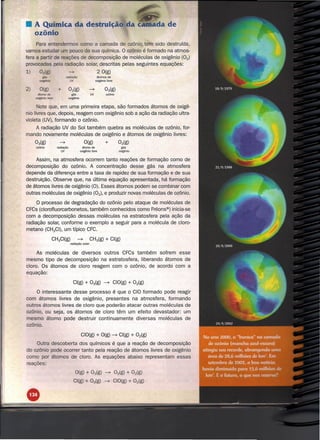 • A Química da destruição da
  ozônio
     Para entendermos como a camada de ozônio tem sido destruída,
vamos estudar        pouco da sua química. O ozônio é formado na atmos-
fera a partir de reações de decomposição de moléculas de oxigênio (02)
provocadas pela radiação solar, descritas pelas seguintes equações:
1)                                 ---7                         2 O(g)
            g;s                  ra<fJaÇão                     átomos de
        ~                           UV                       oxigênio livre


2)      O(g)          +           02(g)               ---7
                                                                     03(g)
       á:mlo de                      gãs               UV             ozônio
     aoõgênio livre               oxigênio


        ote que, em uma primeira etapa, são formados átomos de oxigê-
nio livres que, depois, reagem com oxigênio sob a ação da radiação ultra-
violeta (UV), formando o ozônio.
   A radiação UV do Sol também quebra as moléculas de ozônio, for-
mando novamente moléculas de oxigênio e átomos de oxigênio livres:
     03(g)              ---7                        O(g)             +           02(g)
     ozônio           radiação                   átorno de                         gás
                          UV                   oxigênio livre                    oxigênio


     Assim, na atmosfera ocorrem tanto reações de formação como de
decomposição do ozônio. A concentração desse gás na atmosfera
depende da diferença entre a taxa de rapidez de sua formação e de sua
destruição. Observe que, na última equação apresentada, há formação
de átomos livres de oxigênio (O). Esses átomos podem se combinar com
outras moléculas de oxigênio (02)' e produzir novas moléculas de ozônio.

     O.oroceeso de degradação do ozônio pelo ataque de moléculas de
CFCs (clorofluorcarbonetos, também conhecidos como Fréons®) inicia-se
com a decomposição dessas moléculas na estratosfera pela ação da
radiação solar, conforme o exemplo a seguir para a molécula de cloro-
metano (CH3CI), um típico CFC.

                  CH3CI(g)                   ---7      CH3(g) + CI(g)
                                    radiação solar


     As moléculas de diversos outros CFCs também sofrem esse
mesmo tipo de decomposição na estratosfera, liberando átomos de
cloro. Os átomos de cloro reagem com o ozônio, de acordo com a
equação:

                                      CI(g) + 03(g) ~                          CIO(g) + 02(g)

     O interessante desse processo é que o CIO formado pode reagir
com átomos livres de oxigênio, presentes na atmosfera, formando
outros átomos livres de cloro que poderão atacar outras moléculas de
ozônio, ou seja, os átomos de cloro têm um efeito devastador: um
mesmo átomo pode destruir continuamente diversas moléculas de
ozônio.

                                                CIO(g) + O(g) ---7 CI(g) + 02(g)
    Outra descoberta dos químicos é que a reação de decomposição
do ozônio pode ocorrer tanto pela reação de átomos livres de oxigênio
como por átomos de cloro. As equações abaixo representam essas
reações:
                                          O(g) + Oig)                ---7      02(g) + 02(g)
                                         CI(g) + 03(g)              ---7       CIO(g) + 02(g)
 