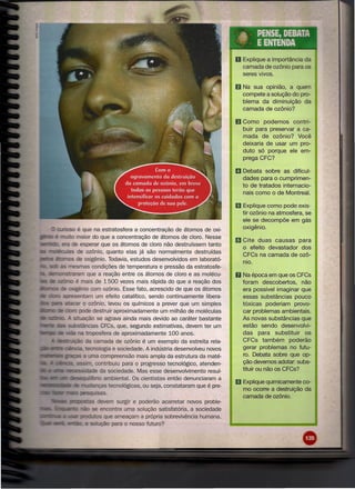 .*  ..
                                                                                                 PENSE, DEBATA
                                                                                                 E ENTENDA
                                                                                       o Explique    a importância da
                                                                                           camada de ozônio para os
                                                                                           seres vivos.

                                                                                       f) Na sua opinião, a quem
                                                                                           compete a solução do pro-
                                                                                           blema da diminuição da
                                                                                           camada de ozônio?

                                                                                       11 Como     podemos    contri-
                                                                                           buir para preservar a ca-
                                                                                           mada de ozônio? Você
                                                                                           deixaria de usar um pro-
                                                                                           duto só porque ele em-
                                                                                           prega CFC?

                                                                                       19 Debata sobre as dificul-
                                                                                           dades para o cumprimen-
                                                                                           to de tratados internacio-
                                                                                           nais como o de Montreal.

                                                                                       li! Explique   como pode exis-
                                                                                           tir ozônio na atmosfera, se
                                                                                           ele se decompõe em gás
      wrio.!;;o é que na estratosfera a concentração de átomos de oxi-                     oxigênio.
           - o maior do que a concentração de átomos de cloro. Nesse
_.do. era de esperar que os átomos de cloro não destruíssem tanto
                                                                                       m Cite   duas causas para
                                                                                           o efeito devastador dos
  mclléc:u1as de ozônio, quanto elas já são normalmente destruídas
                                                                                           CFCs na camada de ozô-
             s de oxigênio. Todavia, estudos desenvolvidos em laborató-
                                                                                           nio.
                  mas condições de temperatura e pressão da estratosfe-
  ""n'V"lnC:f"r::Ir::lm
                      que a reação entre os átomos de cloro e as molécu-               D   Na época em que os CFCs
                      é mais de 1500 vezes mais rápida do que a reação dos                 foram descobertos,     não
                    - ênio com ozônio. Esse fato, acrescido de que os átomos               era possível imaginar que
            arJfeSelntam um efeito catalítico, sendo continuamente libera-                 essas substâncias pouco
                         o ozônio, levou os químicos a prever que um simples               tóxicas poderiam provo-
__    D ClIIe <:kXu pode destruir aproximadamente um milhão de moléculas                   car problemas ambientais.
                   situação se agrava ainda mais devido ao caráter bastante                As novas substâncias que
                Sli:lStiincias CFCs, que, segundo estimativas, devem ter um                estão sendo desenvolvi-
                       na troposfera de aproximadamente 100 anos.                          das para substituir      os
        1II!!~l.I::ii:l-1U da camada de ozônio é um exemplo da estreita rela-              CFCs também        poderão
1Ii"_lelCênc:ia.. tecnologia e sociedade. A indústria desenvolveu novos                    gerar problemas no futu-
___       is I~;as a uma compreensão mais ampla da estrutura da maté-                      ro. Debata sobre que op-
                                 • contribuiu para o progresso tecnológico, atenden-       ção devemos adotar. subs-
•••••   I
        •••         ea~;idcKie da sociedade. Mas esse desenvolvimento resul-               tituir ou não os CFCs?
                                        ambiental. Os cientistas então denunciaram a
•••••

__      ••••
              ,.    UC:~.fUIIWJfIV-

                   lecle O'wanc;;as tecnológicas, ou seja, constataram que é pre-
                                                                                       m Explique quimicamente    c0-
                                                                                           mo ocorre a destruição da
                                    -sas.
                                                                                           camada de ozônio.
                                          surgir e poderão acarretar novos proble-
                         -    se encontra uma solução satisfatória, a sociedade
                                         ameaçam a própria sobrevivência humana.
                             soIuçiJ-jo para o nosso futuro?
 
