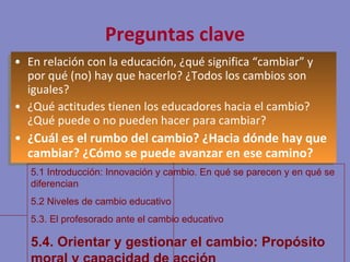 Preguntas clave En relación con la educación, ¿qué significa “cambiar” y por qué (no) hay que hacerlo? ¿Todos los cambios son iguales? ¿Qué actitudes tienen los educadores hacia el cambio? ¿Qué puede o no pueden hacer para cambiar? ¿Cuál es el rumbo del cambio? ¿Hacia dónde hay que cambiar? ¿Cómo se puede avanzar en ese camino? 5.1 Introducción: Innovación y cambio. En qué se parecen y en qué se diferencian 5.2 Niveles de cambio educativo 5.3. El profesorado ante el cambio educativo 5.4. Orientar y gestionar el cambio: Propósito moral y capacidad de acción 