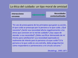 La ética del cuidado: un tipo moral de amistad Interacciones cercanas Necesidades contextualizadas “ En vez de preocuparse de los principios que guían su acción, el que cuida se preocupa por la persona a la que cuida. ¿Qué necesita? ¿Sentir esa necesidad afecta negativamente a los otros que conviven en la red de cuidado? ¿Soy capaz de atender a esa necesidad? ¿Debo sacrificar demasiado de mí mismo para satisfacerla? ¿La necesidad expresada es realmente de interés para la persona a la que cuido? Si la persona a la que cuido es una extraña, debo preguntarme cómo respondería si perteneciera a mi círculo cercano.” (Noddings, 1995:187) 