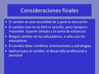 Consideraciones finales El cambio es una necesidad  de  y  para  la educación. El cambio real no es fácil ni sencillo, pero tampoco imposible. Supone tiempo y la suma de esfuerzos Ningún cambio sin los educadores, o sólo con los educadores El cambio debe combinar orientaciones y estrategias Aptitud para el cambio: el desarrollo profesional y personal  