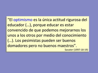 “ E l  optimismo  es la única actitud rigurosa del educador (…), porque educar es estar convencido de que podemos mejorarnos los unos a los otros por medio del conocimiento (…). Los pesimistas pueden ser buenos domadores pero no buenos maestros”.   Savater (1997:18-19) 