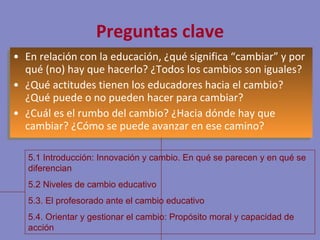 Preguntas clave En relación con la educación, ¿qué significa “cambiar” y por qué (no) hay que hacerlo? ¿Todos los cambios son iguales? ¿Qué actitudes tienen los educadores hacia el cambio? ¿Qué puede o no pueden hacer para cambiar? ¿Cuál es el rumbo del cambio? ¿Hacia dónde hay que cambiar? ¿Cómo se puede avanzar en ese camino? 5.1 Introducción: Innovación y cambio. En qué se parecen y en qué se diferencian 5.2 Niveles de cambio educativo 5.3. El profesorado ante el cambio educativo 5.4. Orientar y gestionar el cambio: Propósito moral y capacidad de acción 
