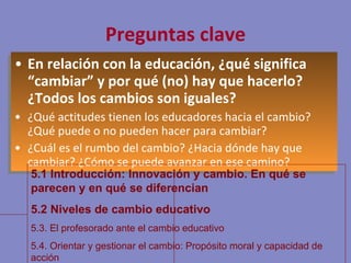 Preguntas clave En relación con la educación, ¿qué significa “cambiar” y por qué (no) hay que hacerlo? ¿Todos los cambios son iguales? ¿Qué actitudes tienen los educadores hacia el cambio? ¿Qué puede o no pueden hacer para cambiar? ¿Cuál es el rumbo del cambio? ¿Hacia dónde hay que cambiar? ¿Cómo se puede avanzar en ese camino? 5.1 Introducción: Innovación y cambio. En qué se parecen y en qué se diferencian 5.2 Niveles de cambio educativo 5.3. El profesorado ante el cambio educativo 5.4. Orientar y gestionar el cambio: Propósito moral y capacidad de acción 