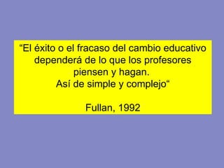 “ El éxito o el fracaso del cambio educativo dependerá de lo que los profesores piensen y hagan.  Así de simple y complejo“ Fullan, 1992 