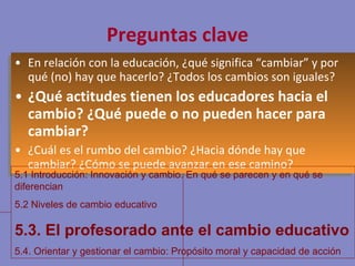 Preguntas clave En relación con la educación, ¿qué significa “cambiar” y por qué (no) hay que hacerlo? ¿Todos los cambios son iguales? ¿Qué actitudes tienen los educadores hacia el cambio? ¿Qué puede o no pueden hacer para cambiar? ¿Cuál es el rumbo del cambio? ¿Hacia dónde hay que cambiar? ¿Cómo se puede avanzar en ese camino? 5.1 Introducción: Innovación y cambio. En qué se parecen y en qué se diferencian 5.2 Niveles de cambio educativo 5.3. El profesorado ante el cambio educativo 5.4. Orientar y gestionar el cambio: Propósito moral y capacidad de acción 
