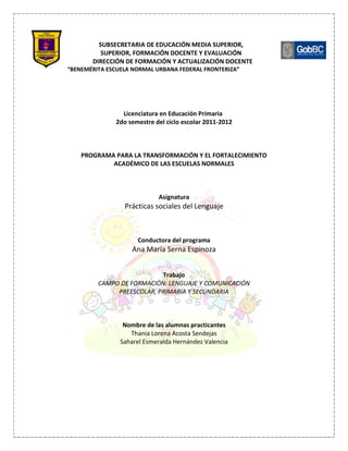 SUBSECRETARIA DE EDUCACIÓN MEDIA SUPERIOR,
          SUPERIOR, FORMACIÓN DOCENTE Y EVALUACIÓN
       DIRECCIÓN DE FORMACIÓN Y ACTUALIZACIÓN DOCENTE
“BENEMÉRITA ESCUELA NORMAL URBANA FEDERAL FRONTERIZA”




                Licenciatura en Educación Primaria
              2do semestre del ciclo escolar 2011-2012



    PROGRAMA PARA LA TRANSFORMACIÓN Y EL FORTALECIMIENTO
            ACADÉMICO DE LAS ESCUELAS NORMALES



                            Asignatura
                 Prácticas sociales del Lenguaje



                     Conductora del programa
                   Ana María Serna Espinoza


                           Trabajo
         CAMPO DE FORMACIÓN: LENGUAJE Y COMUNICACIÓN
              PREESCOLAR, PRIMARIA Y SECUNDARIA



                 Nombre de las alumnas practicantes
                   Thania Lorena Acosta Sendejas
                Saharel Esmeralda Hernández Valencia
 