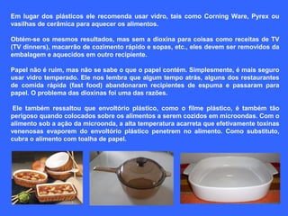 Em  lugar  dos  plásticos  ele  recomenda  usar  vidro,  tais  como  Corning  Ware,  Pyrex  ou 
vasilhas de cerâmica para aquecer os alimentos.
Obtém-se os mesmos resultados, mas sem a dioxina para coisas como receitas de TV 
(TV dinners), macarrão de cozimento rápido e sopas, etc., eles devem ser removidos da 
embalagem e aquecidos em outro recipiente.
 
Papel não é ruim, mas não se sabe o que o papel contém. Simplesmente, é mais seguro 
usar vidro temperado. Ele nos lembra que algum tempo atrás, alguns dos restaurantes 
de  comida  rápida  (fast  food)  abandonaram  recipientes  de  espuma  e  passaram  para 
papel. O problema das dioxinas foi uma das razões.
 
 Ele  também  ressaltou  que  envoltório  plástico,  como  o  filme  plástico,  é  também  tão 
perigoso quando colocados sobre os alimentos a serem cozidos em microondas. Com o 
alimento sob a ação da microonda, a alta temperatura acarreta que efetivamente toxinas 
venenosas  evaporem  do  envoltório  plástico  penetrem  no  alimento.  Como  substituto, 
cubra o alimento com toalha de papel.

 