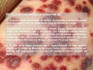 AS CÉLULAS CANCEROSAS SE ALIMENTAM DE:
 
1.  O açúcar é um alimentador de câncer. Ao eliminar o açúcar é cortada 
uma importante fonte de alimentação para as células do câncer.
Substitutivos  do  açúcar  como  Nutra  Sweet,  Equal,  Spoonful,  etc  são 
feitos  com  Aspartame  que  é  prejudicial.  Um  substituto  natural  melhor 
seria mel Manuka ou melado, mas somente em pequenas quantidades. 
Sal de mesa tem uma substância química adicionada para lhe dar a cor 
branca. Melhor alternativa é ´Bragg's aminous (?) ou sal marinho.
 
2.  O  leite  faz  o  corpo  produzir  muco,  especialmente  no  trato  gastrointestinal. O câncer se alimenta de muco. Cortar o leite e substituí-lo por 
leite  de  soja  sem  açúcar  faz  com  que  as  células  do  câncer  morram  de 
fome.

 