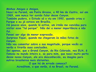 Minhas Amigas e Amigos, Nasci no Paraná, em Ponta Grossa, a 40 km de Castro, saí em 1969, sem nunca ter ouvido falar desse Canyon. Também pudera, o Estado só o viu em 1992, quando criou o Parque e eu já estava em Brasília. Há poucos anos, quando lá estive, um irmão me convidou para visitar esse “tal parque”. Não dei a menor importância e não fui. Pensei ser algo de menor expressão. Surpreso fiquei, quando me chegaram às mãos fotos do Canyon. Não vou comentar sobre a sua magnitude, porque vocês as verão e tirarão suas conclusões. Sei apenas, que o Grand Canyon, do Rio Colorado, nos EUA, é famoso no mundo inteiro e, se para mim, que nasci muito perto desse nosso Canyon, ele era desconhecido, eu imagino para outros brasileiros mais distantes. O que há de errado conosco? Acreditem, o que verão, é no Brasil, no Paraná. 