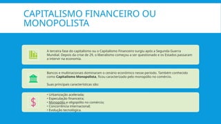 CAPITALISMO FINANCEIRO OU
MONOPOLISTA
A terceira fase do capitalismo ou o Capitalismo Financeiro surgiu após a Segunda Guerra
Mundial. Depois da crise de 29, o liberalismo começou a ser questionado e os Estados passaram
a intervir na economia.
Bancos e multinacionais dominaram o cenário econômico nesse período. Também conhecido
como Capitalismo Monopolista, ficou caracterizado pelo monopólio no comércio.
Suas principais características são:
• Urbanização acelerada;
• Especulação financeira;
• Monopólio e oligopólio no comércio;
• Concorrência internacional;
• Evolução tecnológica.
 