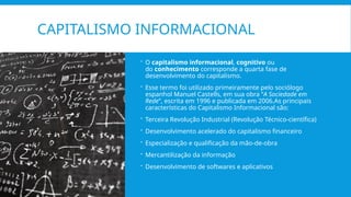 CAPITALISMO INFORMACIONAL
 O capitalismo informacional, cognitivo ou
do conhecimento corresponde a quarta fase de
desenvolvimento do capitalismo.
 Esse termo foi utilizado primeiramente pelo sociólogo
espanhol Manuel Castells, em sua obra “A Sociedade em
Rede”, escrita em 1996 e publicada em 2006.As principais
características do Capitalismo Informacional são:
 Terceira Revolução Industrial (Revolução Técnico-científica)
 Desenvolvimento acelerado do capitalismo financeiro
 Especialização e qualificação da mão-de-obra
 Mercantilização da informação
 Desenvolvimento de softwares e aplicativos
 